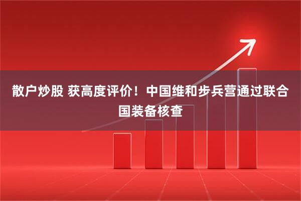 散户炒股 获高度评价！中国维和步兵营通过联合国装备核查