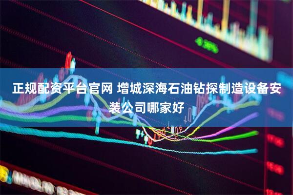 正规配资平台官网 增城深海石油钻探制造设备安装公司哪家好