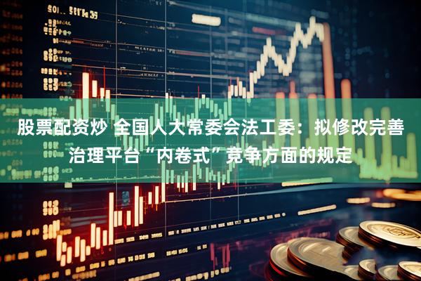 股票配资炒 全国人大常委会法工委：拟修改完善治理平台“内卷式”竞争方面的规定