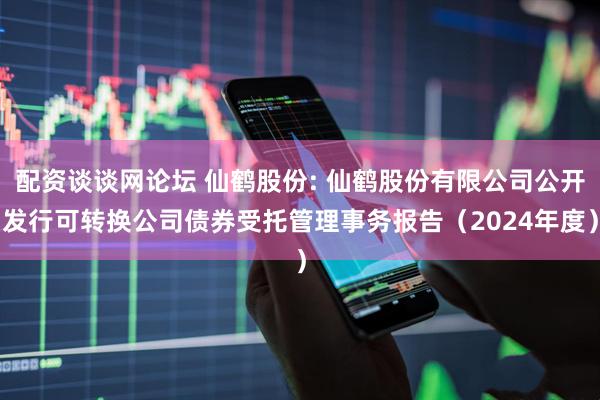 配资谈谈网论坛 仙鹤股份: 仙鹤股份有限公司公开发行可转换公司债券受托管理事务报告(2024年度)