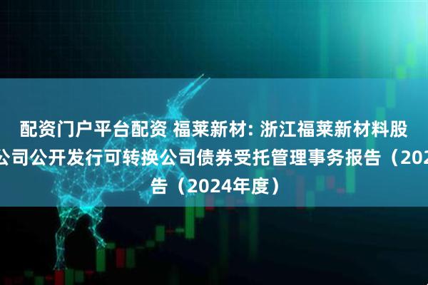 配资门户平台配资 福莱新材: 浙江福莱新材料股份有限公司公开发行可转换公司债券受托管理事务报告(2024年度)