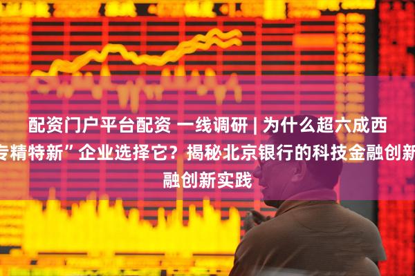 配资门户平台配资 一线调研 | 为什么超六成西安“专精特新”企业选择它？揭秘北京银行的科技金融创新实践