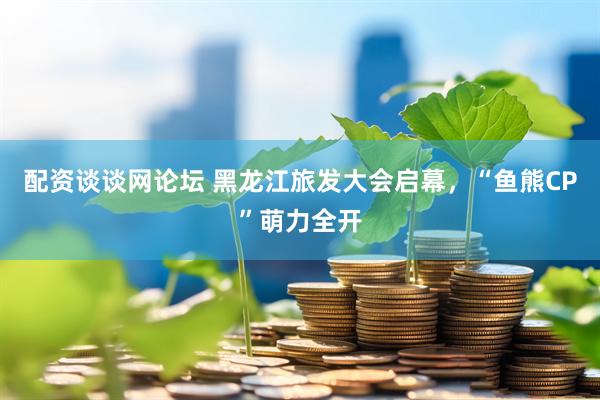 配资谈谈网论坛 黑龙江旅发大会启幕，“鱼熊CP”萌力全开