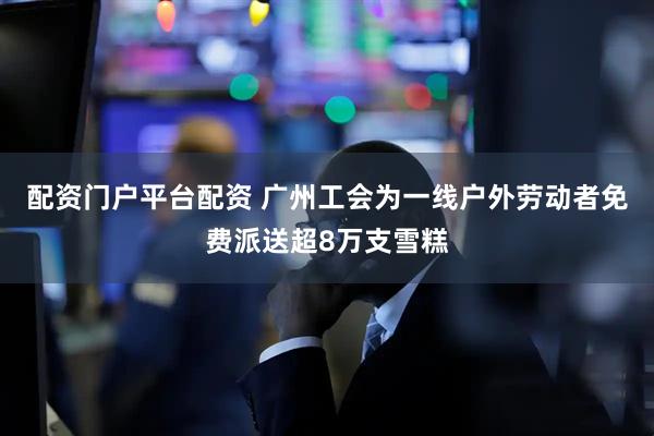 配资门户平台配资 广州工会为一线户外劳动者免费派送超8万支雪糕