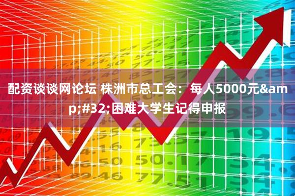 配资谈谈网论坛 株洲市总工会：每人5000元&#32;困难大学生记得申报