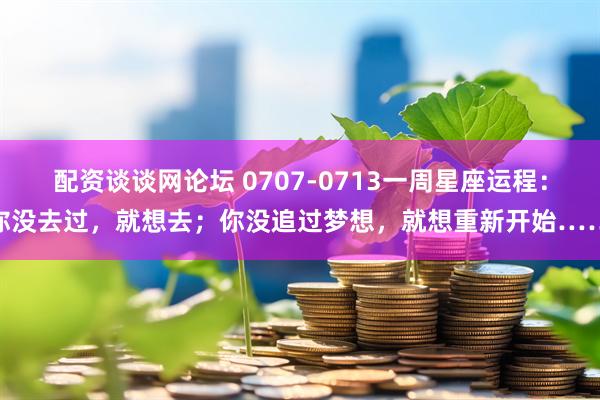 配资谈谈网论坛 0707-0713一周星座运程：你没去过，就想去；你没追过梦想，就想重新开始……