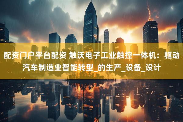 配资门户平台配资 触沃电子工业触控一体机：驱动汽车制造业智能转型_的生产_设备_设计