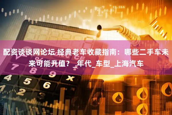 配资谈谈网论坛 经典老车收藏指南：哪些二手车未来可能升值？_年代_车型_上海汽车