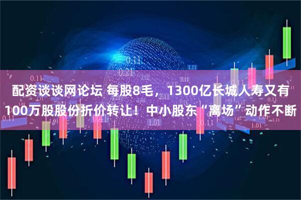 配资谈谈网论坛 每股8毛，1300亿长城人寿又有100万股股份折价转让！中小股东“离场”动作不断