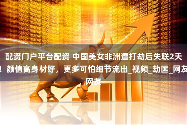 配资门户平台配资 中国美女非洲遭打劫后失联2天！颜值高身材好，更多可怕细节流出_视频_劫匪_网友