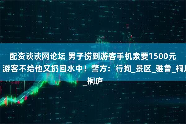 配资谈谈网论坛 男子捞到游客手机索要1500元，游客不给他又扔回水中！警方：行拘_景区_雅鲁_桐庐