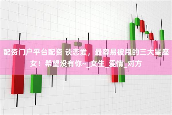 配资门户平台配资 谈恋爱，最容易被甩的三大星座女！希望没有你~_女生_爱情_对方