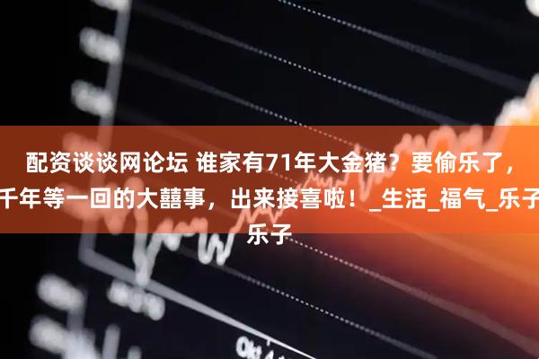 配资谈谈网论坛 谁家有71年大金猪？要偷乐了，千年等一回的大囍事，出来接喜啦！_生活_福气_乐子