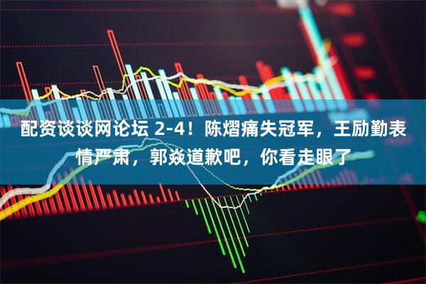 配资谈谈网论坛 2-4！陈熠痛失冠军，王励勤表情严肃，郭焱道歉吧，你看走眼了