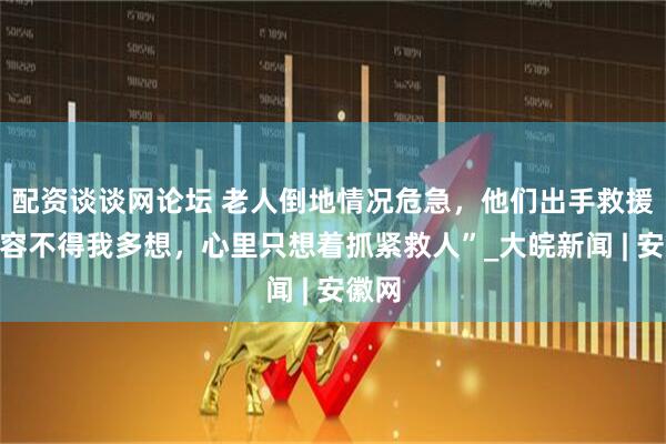 配资谈谈网论坛 老人倒地情况危急，他们出手救援，“容不得我多想，心里只想着抓紧救人”_大皖新闻 | 安徽网
