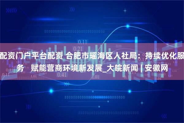 配资门户平台配资 合肥市瑶海区人社局：持续优化服务   赋能营商环境新发展_大皖新闻 | 安徽网