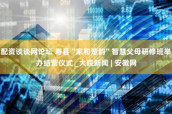 配资谈谈网论坛 寿县“家和楚韵”智慧父母研修班举办结营仪式 _大皖新闻 | 安徽网