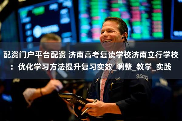配资门户平台配资 济南高考复读学校济南立行学校：优化学习方法提升复习实效_调整_教学_实践