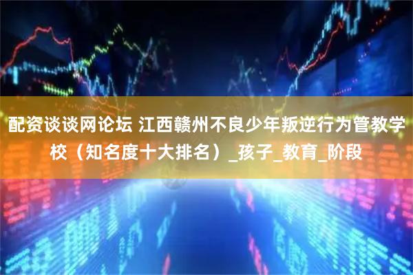 配资谈谈网论坛 江西赣州不良少年叛逆行为管教学校（知名度十大排名）_孩子_教育_阶段