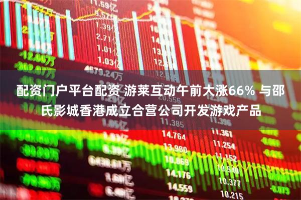 配资门户平台配资 游莱互动午前大涨66% 与邵氏影城香港成立合营公司开发游戏产品
