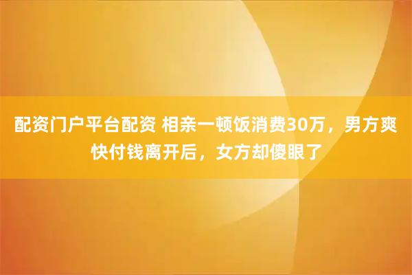 配资门户平台配资 相亲一顿饭消费30万，男方爽快付钱离开后，女方却傻眼了