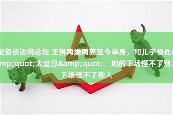 配资谈谈网论坛 王琳两婚两离至今单身，和儿子相处&quot;太窒息&quot;，她的下场怪不了别人