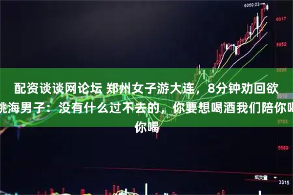 配资谈谈网论坛 郑州女子游大连，8分钟劝回欲跳海男子：没有什么过不去的，你要想喝酒我们陪你喝