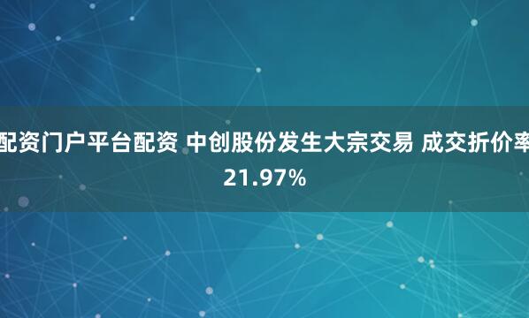 配资门户平台配资 中创股份发生大宗交易 成交折价率21.97%