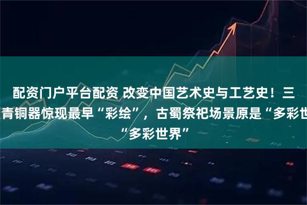 配资门户平台配资 改变中国艺术史与工艺史!三星堆青铜器惊现最早“彩绘”,古蜀祭祀场景原是“多彩世界”