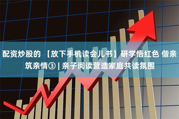 配资炒股的 【放下手机读会儿书】研学悟红色 偕亲筑亲情③ | 亲子阅读营造家庭共读氛围