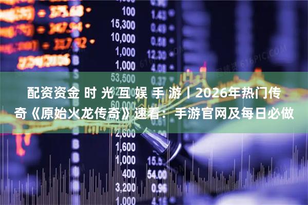 配资资金 时 光 互 娱 手 游丨2026年热门传奇《原始火龙传奇》速看：手游官网及每日必做