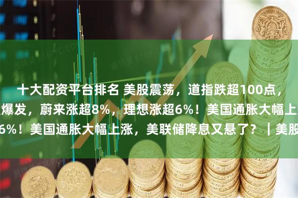 十大配资平台排名 美股震荡，道指跌超100点，英伟达涨近2%！中概股爆发，蔚来涨超8%，理想涨超6%！美国通胀大幅上涨，美联储降息又悬了？｜美股开盘