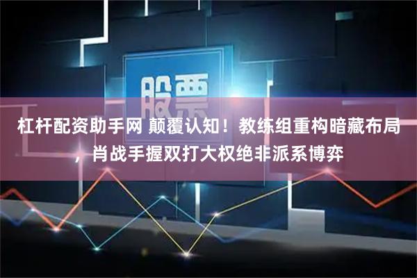 杠杆配资助手网 颠覆认知！教练组重构暗藏布局，肖战手握双打大权绝非派系博弈