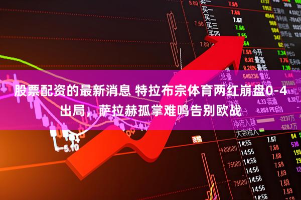 股票配资的最新消息 特拉布宗体育两红崩盘0-4出局，萨拉赫孤掌难鸣告别欧战